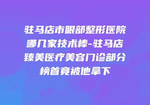 驻马店市眼部整形医院哪几家技术棒-驻马店臻美医疗美容门诊部分榜首竟被他拿下