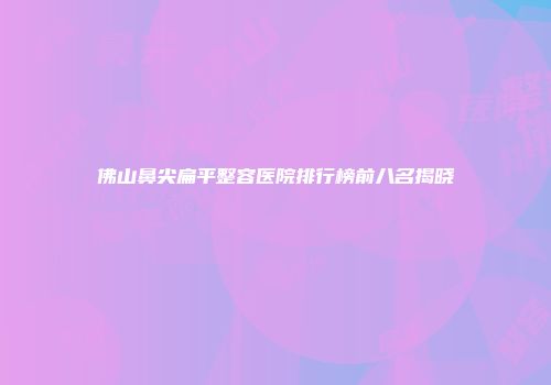 佛山鼻尖扁平整容医院排行榜前八名揭晓