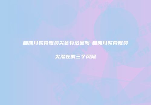 自体耳软骨隆鼻尖会有危害吗-自体耳软骨隆鼻尖潜在的三个风险