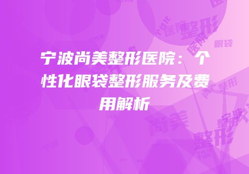 宁波尚美整形医院：个性化眼袋整形服务及费用解析