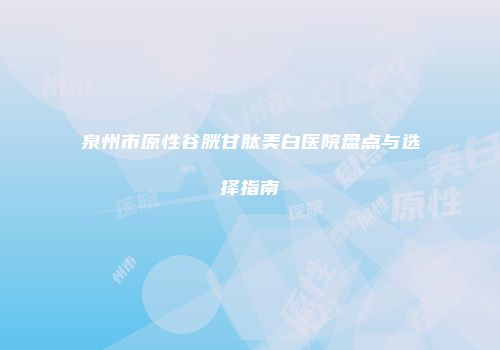 泉州市原性谷胱甘肽美白医院盘点与选择指南