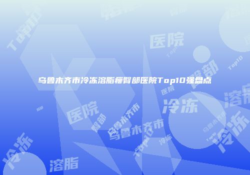 乌鲁木齐市冷冻溶脂瘦臀部医院Top10强盘点