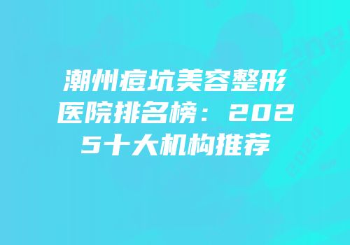 潮州痘坑美容整形医院排名榜：2025十大机构推荐