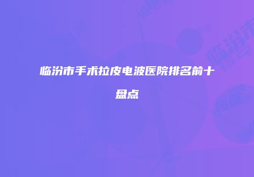 临汾市手术拉皮电波医院排名前十盘点