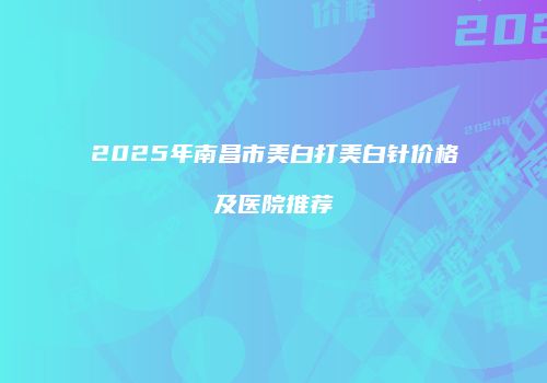 2025年南昌市美白打美白针价格及医院推荐
