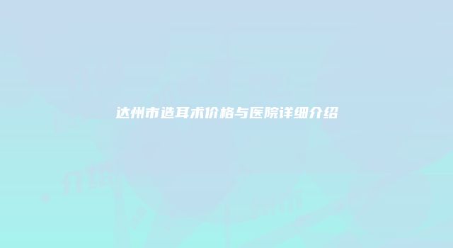 达州市造耳术价格与医院详细介绍