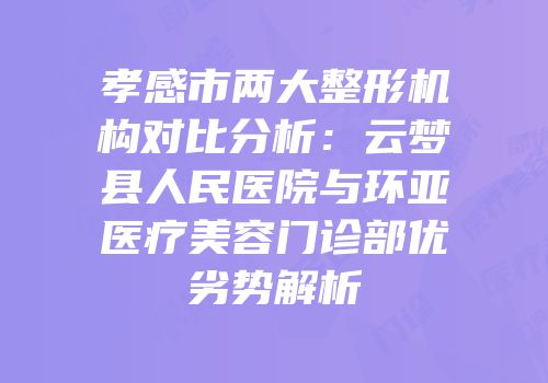 孝感市两大整形机构对比分析：云梦县人民医院与环亚医疗美容门诊部优劣势解析