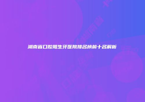 湖南省口腔阻生牙医院排名榜前十名解析