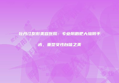 牡丹江整形美容医院：专业阴唇肥大缩阴手术，重塑女性自信之美