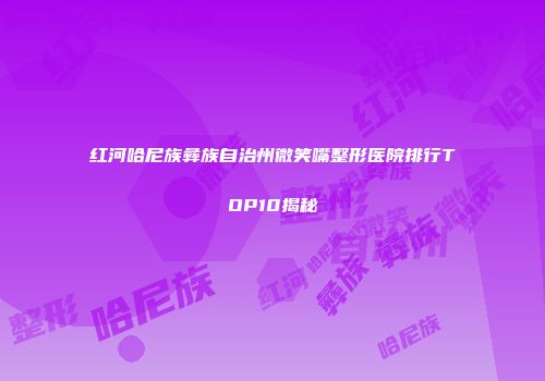 红河哈尼族彝族自治州微笑嘴整形医院排行TOP10揭秘