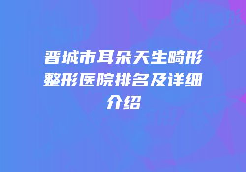 晋城市耳朵天生畸形整形医院排名及详细介绍