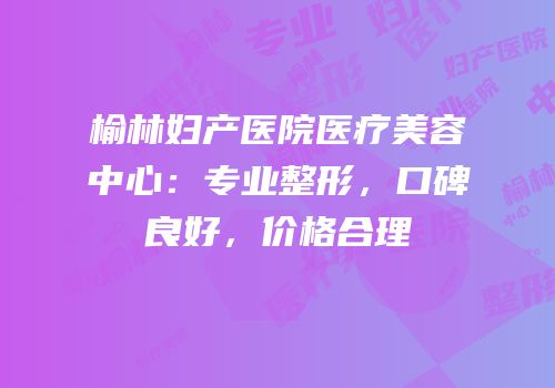 榆林妇产医院医疗美容中心：专业整形，口碑良好，价格合理
