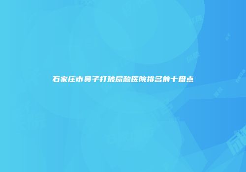 石家庄市鼻子打玻尿酸医院排名前十盘点