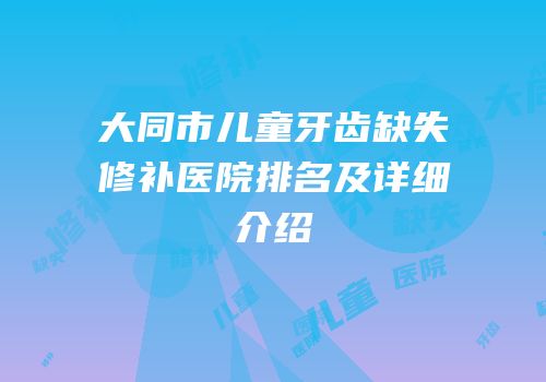 大同市儿童牙齿缺失修补医院排名及详细介绍