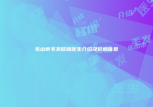 乐山市毛发移植医生介绍及价格信息