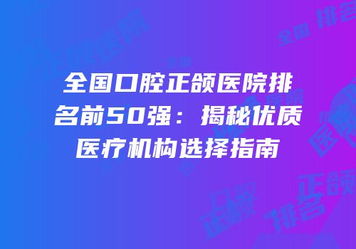 全国口腔正颌医院排名前50强：揭秘优质医疗机构选择指南
