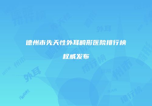 德州市先天性外耳畸形医院排行榜权威发布