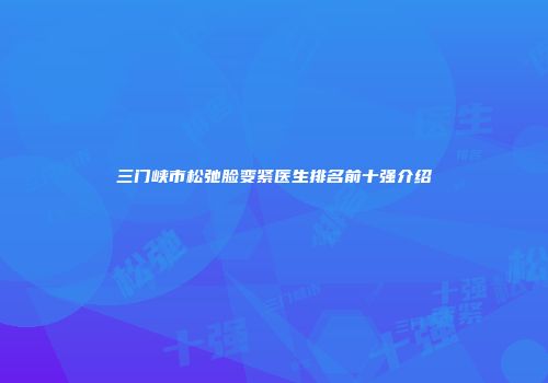 三门峡市松弛脸变紧医生排名前十强介绍