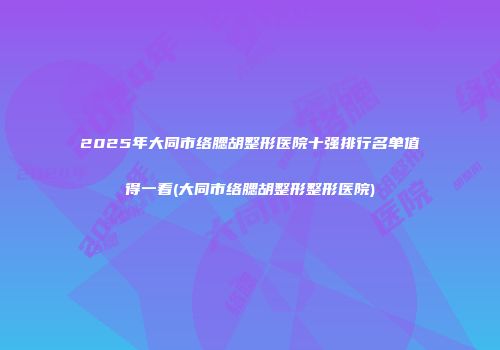 2025年大同市络腮胡整形医院十强排行名单值得一看(大同市络腮胡整形整形医院)