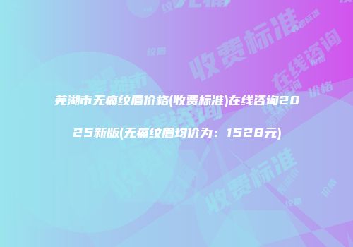 芜湖市无痛纹眉价格(收费标准)在线咨询2025新版(无痛纹眉均价为：1528元)