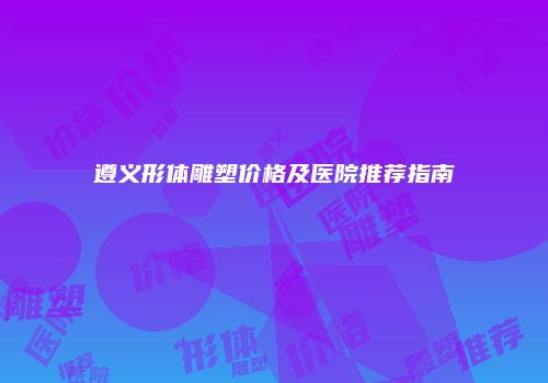 遵义形体雕塑价格及医院推荐指南