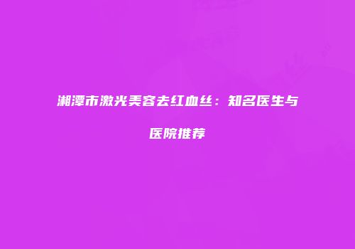 湘潭市激光美容去红血丝：知名医生与医院推荐
