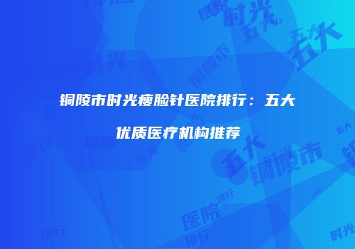 铜陵市时光瘦脸针医院排行：五大优质医疗机构推荐