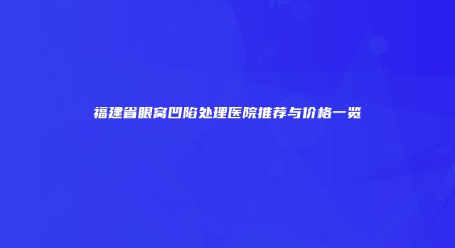 福建省眼窝凹陷处理医院推荐与价格一览