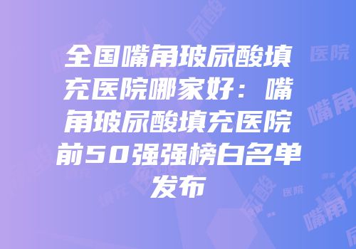 全国嘴角玻尿酸填充医院哪家好：嘴角玻尿酸填充医院前50强强榜白名单发布