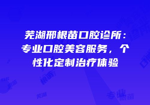 芜湖邢根苗口腔诊所：专业口腔美容服务，个性化定制治疗体验
