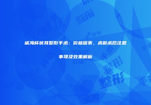 威海杯状耳整形手术：价格因素、术前术后注意事项及效果解析