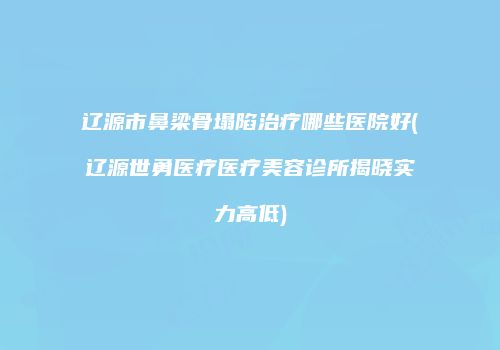 辽源市鼻梁骨塌陷治疗哪些医院好(辽源世勇医疗医疗美容诊所揭晓实力高低)
