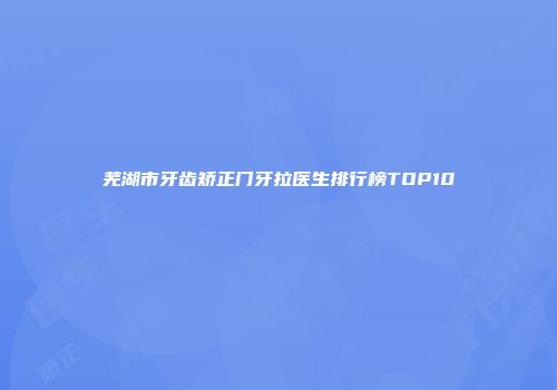 芜湖市牙齿矫正门牙拉医生排行榜TOP10