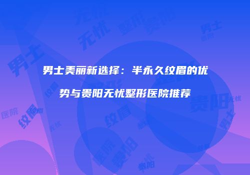 男士美丽新选择：半永久纹眉的优势与贵阳无忧整形医院推荐