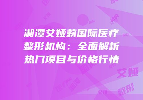 湘潭艾娅莉国际医疗整形机构：全面解析热门项目与价格行情