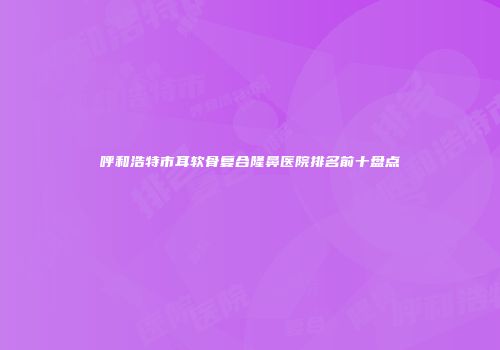 呼和浩特市耳软骨复合隆鼻医院排名前十盘点