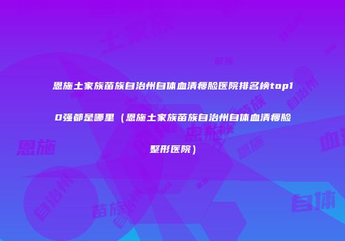 恩施土家族苗族自治州自体血清瘦脸医院排名榜top10强都是哪里（恩施土家族苗族自治州自体血清瘦脸整形医院）
