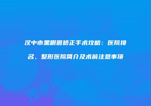汉中市黑眼圈矫正手术攻略：医院排名、整形医院简介及术前注意事项