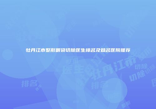牡丹江市整形眼袋切除医生排名及知名医院推荐