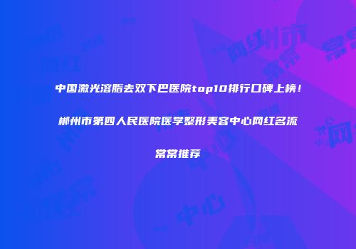 中国激光溶脂去双下巴医院top10排行口碑上榜！郴州市第四人民医院医学整形美容中心网红名流常常推荐