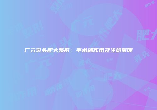 广元乳头肥大整形：手术副作用及注意事项