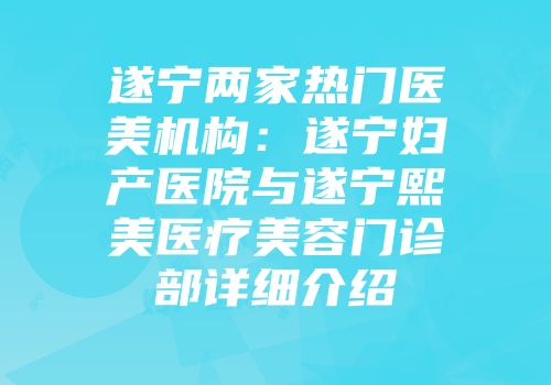 遂宁两家热门医美机构：遂宁妇产医院与遂宁熙美医疗美容门诊部详细介绍