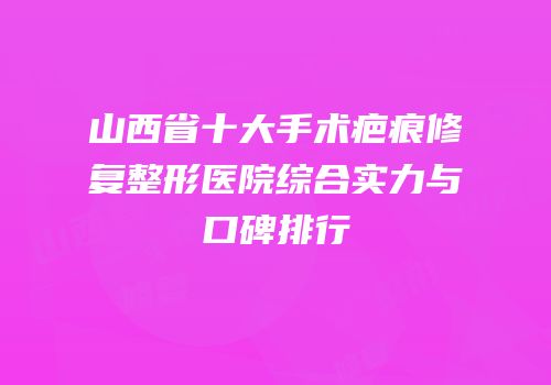 山西省十大手术疤痕修复整形医院综合实力与口碑排行