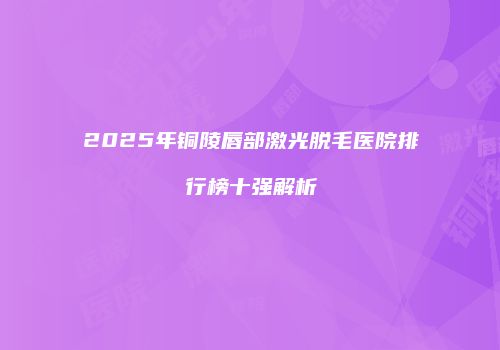 2025年铜陵唇部激光脱毛医院排行榜十强解析