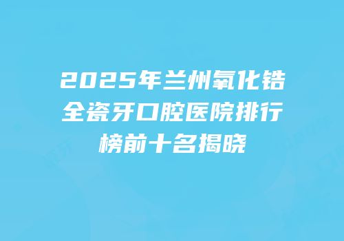 2025年兰州氧化锆全瓷牙口腔医院排行榜前十名揭晓