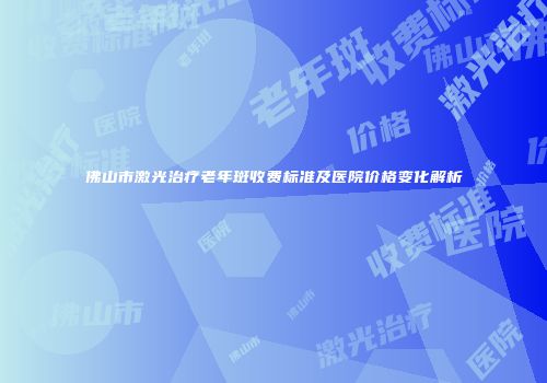 佛山市激光治疗老年斑收费标准及医院价格变化解析