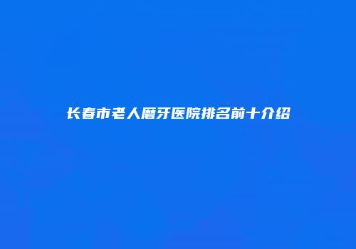 长春市老人磨牙医院排名前十介绍