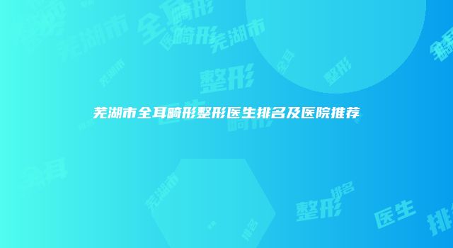 芜湖市全耳畸形整形医生排名及医院推荐