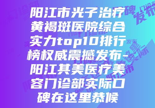 阳江市光子治疗黄褐斑医院综合实力top10排行榜权威震撼发布-阳江其美医疗美容门诊部实际口碑在这里恭候