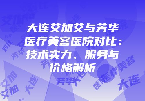大连艾加艾与芳华医疗美容医院对比：技术实力、服务与价格解析